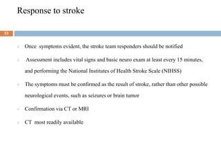 Response to stroke
 Once symptoms evident, the stroke team responders should be notified
 Assessment includes vital signs and basic neuro exam at least every 15 minutes,
and performing the National Institutes of Health Stroke Scale (NIHSS)
 The symptoms must be confirmed as the result of stroke, rather than other possible
neurological events, such as seizures or brain tumor
 Confirmation via CT or MRI
 CT most readily available
23
 