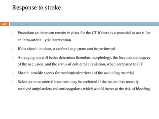 Response to stroke
 Procedure catheter can remain in place for the CT if there is a potential to use it for
an intra-arterial lytic intervention
 If the sheath in place, a cerebral angiogram can be performed
 An angiogram will better determine thrombus morphology, the location and degree
of the occlusion, and the status of collateral circulation, when compared to CT
 Sheath provide access for mechanical retrieval of the occluding material
 Selective intra-arterial treatment may be preferred if the patient has recently
received antiplatelets and anticoagulants which would increase the risk of bleeding.
24
 