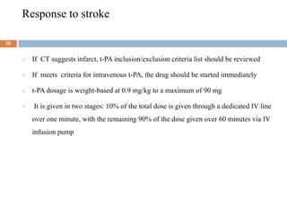 Response to stroke
 If CT suggests infarct, t-PA inclusion/exclusion criteria list should be reviewed
 If meets criteria for intravenous t-PA, the drug should be started immediately
 t-PA dosage is weight-based at 0.9 mg/kg to a maximum of 90 mg
 It is given in two stages: 10% of the total dose is given through a dedicated IV line
over one minute, with the remaining 90% of the dose given over 60 minutes via IV
infusion pump
25
 