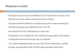 Response to stroke
 Vital signs and neuro exams are performed every 15 minutes for two hours, every
half hour for six hours, then every hour for the next 16 hours.
 The patient should be admitted to an intensive care unit for close monitoring for
neurological changes and complications due to the t-PA
 Intra-arterial t-PA will be administered at a lesser dose
 If the patient is not a candidate for t-PA, mechanical extravasation of the embolus
or multimodal endovascular therapy may be considered
 Two critical complications that can occur with t-PA are intracranial or systemic
bleeding, and angioedema, both of which require immediate intervention
27
 