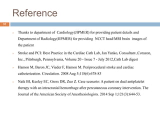 Reference
31
 Thanks to department of Cardiology(JIPMER) for providing patient details and
Department of Radiology(JIPMER) for providing NCCT head/MRI brain images of
the patient
 Stroke and PCI: Best Practice in the Cardiac Cath Lab, Jan Yanko, Consultant ,Corazon,
Inc., Pittsburgh, Pennsylvania, Volume 20 - Issue 7 - July 2012,Cath Lab digest
 Hamon M, Baron JC, Viader F, Hamon M. Periprocedural stroke and cardiac
catheterization. Circulation. 2008 Aug 5;118(6):678-83
 Naik BI, Keeley EC, Gress DR, Zuo Z. Case scenario: A patient on dual antiplatelet
therapy with an intracranial hemorrhage after percutaneous coronary intervention. The
Journal of the American Society of Anesthesiologists. 2014 Sep 1;121(3):644-53.
 