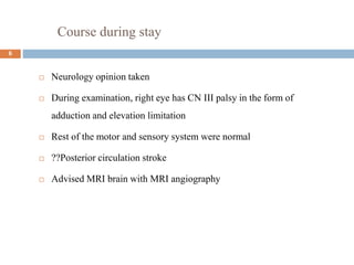 Course during stay
 Neurology opinion taken
 During examination, right eye has CN III palsy in the form of
adduction and elevation limitation
 Rest of the motor and sensory system were normal
 ??Posterior circulation stroke
 Advised MRI brain with MRI angiography
6
 