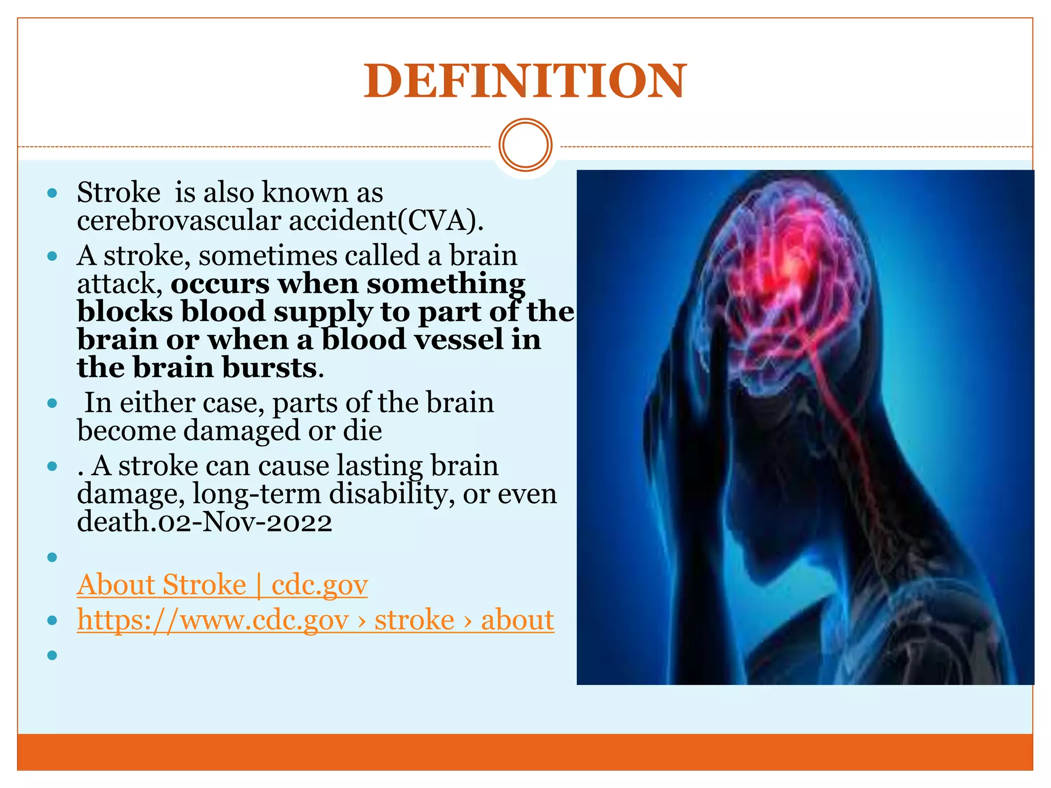 DEFINITION
 Stroke is also known as
cerebrovascular accident(CVA).
 A stroke, sometimes called a brain
attack, occurs when something
blocks blood supply to part of the
brain or when a blood vessel in
the brain bursts.
 In either case, parts of the brain
become damaged or die
 . A stroke can cause lasting brain
damage, long-term disability, or even
death.02-Nov-2022

About Stroke | cdc.gov
 https://www.cdc.gov › stroke › about

 