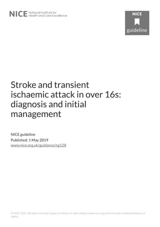 Stroke and transient
ischaemic attack in over 16s:
diagnosis and initial
management
NICE guideline
Published: 1 May 2019
www.nice.org.uk/guidance/ng128
© NICE 2021. All rights reserved. Subject to Notice of rights (https://www.nice.org.uk/terms-and-conditions#notice-of-
rights).
 