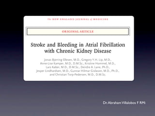 The   n e w e ng l a n d j o u r na l   of   m e dic i n e



                               original article


   Stroke and Bleeding in Atrial Fibrillation
         with Chronic Kidney Disease
              Jonas Bjerring Olesen, M.D., Gregory Y.H. Lip, M.D.,
           Anne-Lise Kamper, M.D., D.M.Sc., Kristine Hommel, M.D.,
                Lars Køber, M.D., D.M.Sc., Deirdre A. Lane, Ph.D.,
        Jesper Lindhardsen, M.D., Gunnar Hilmar Gislason, M.D., Ph.D.,
                   and Christian Torp-Pedersen, M.D., D.M.Sc.


                                     A BS T R AC T


BACKGROUND
Both atrial fibrillation and chronic kidney disease increase the risk of stroke and From the Department o
                                                              Dr. of antithrombotic penhagen (J.B.O., J.L.,
systemic thromboembolism. However, these risks, and the effects Abraham Villalobos F RMi
                                                                                    Hellerup
                                                                                              University H

treatment, have not been thoroughly investigated in patients with both conditions. and the Department
                                                                                       (A.-L.K., K.H.) and the
METHODS                                                                                penhagen University Ho
 