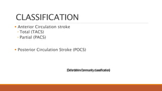 CLASSIFICATION
 Anterior Circulation stroke
◦ Total (TACS)
◦ Partial (PACS)
 Posterior Circulation Stroke (POCS)
(OxfordshireCommunityclassification)
 