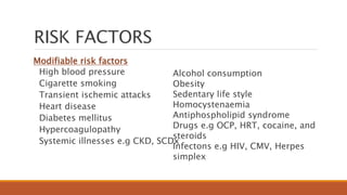 RISK FACTORS
Modifiable risk factors
High blood pressure
Cigarette smoking
Transient ischemic attacks
Heart disease
Diabetes mellitus
Hypercoagulopathy
Systemic illnesses e.g CKD, SCDx
Alcohol consumption
Obesity
Sedentary life style
Homocystenaemia
Antiphospholipid syndrome
Drugs e.g OCP, HRT, cocaine, and
steroids
Infectons e.g HIV, CMV, Herpes
simplex
 