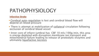PATHOPHYSIOLOGY
Infarctive Stroke
 Cerebral auto-regulation is lost and cerebral blood flow will
depend on blood pressure
 There is attempt at mobilization of collateral circulation following
occlusion of cerebral blood vessel:
 Inner core of infarct (umbra) has CBF 10 mls/100g/min, this area
is energy depleted with disruption membrane ion transport and
mitochondrial failure leading to release of proteolytic enzymes and
ultimately liquefactive necrosis
 