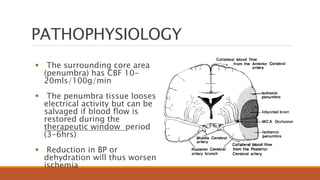  The surrounding core area
(penumbra) has CBF 10-
20mls/100g/min
 The penumbra tissue looses
electrical activity but can be
salvaged if blood flow is
restored during the
therapeutic window period
(3-6hrs)
 Reduction in BP or
dehydration will thus worsen
ischemia
PATHOPHYSIOLOGY
 