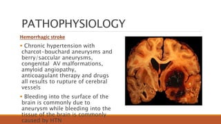 PATHOPHYSIOLOGY
Hemorrhagic stroke
 Chronic hypertension with
charcot-bouchard aneurysms and
berry/saccular aneurysms,
congenital AV malformations,
amyloid angiopathy,
anticoagulant therapy and drugs
all results to rupture of cerebral
vessels
 Bleeding into the surface of the
brain is commonly due to
aneurysm while bleeding into the
tissue of the brain is commonly
caused by HTN
 