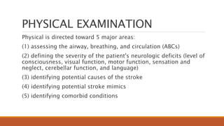 PHYSICAL EXAMINATION
Physical is directed toward 5 major areas:
(1) assessing the airway, breathing, and circulation (ABCs)
(2) defining the severity of the patient's neurologic deficits (level of
consciousness, visual function, motor function, sensation and
neglect, cerebellar function, and language)
(3) identifying potential causes of the stroke
(4) identifying potential stroke mimics
(5) identifying comorbid conditions
 