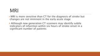 MRI
 MRI is more sensitive than CT for the diagnosis of stroke but
changes are not imminent in the early acute stage
 Although new generation CT scanners may identify subtle
indicators of infarction within six hours of stroke onset in a
significant number of patients
 