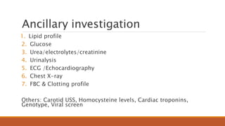Ancillary investigation
1. Lipid profile
2. Glucose
3. Urea/electrolytes/creatinine
4. Urinalysis
5. ECG /Echocardiography
6. Chest X-ray
7. FBC & Clotting profile
Others: Carotid USS, Homocysteine levels, Cardiac troponins,
Genotype, Viral screen
 