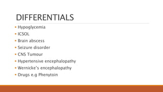 DIFFERENTIALS
 Hypoglycemia
 ICSOL
 Brain abscess
 Seizure disorder
 CNS Tumour
 Hypertensive encephalopathy
 Wernicke’s encephalopathy
 Drugs e.g Phenytoin
 