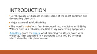 INTRODUCTION
 Cerebrovascular diseases include some of the most common and
devastating disorders
 Major cause of adult disability
 The word “stroke” was first introduced into medicine in 1689 by
William Cole in a ‘physico-medical essay concerning apoplexies’
Apoplexy, from the Greek word meaning “to struck down with
violence," first appeared in Hippocratic Circa 400 BC writings
which describe this phenomenon.
 