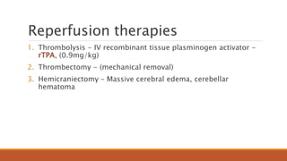 Reperfusion therapies
1. Thrombolysis - IV recombinant tissue plasminogen activator -
rTPA, (0.9mg/kg)
2. Thrombectomy - (mechanical removal)
3. Hemicraniectomy – Massive cerebral edema, cerebellar
hematoma
 