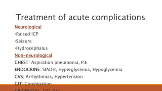 Treatment of acute complications
Neurological
•Raised ICP
•Seizure
•Hydrocephalus
Non-neurological
CHEST: Aspiration pneumonia, P.E
ENDOCRINE: SIADH, Hyperglycemia, Hypoglycemia
CVS: Arrhythmias, Hypertension
GIT: Constipation
 
