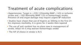 Treatment of acute complications
 Hypertension: Target is <220/120mmHg (MAP <145) in ischemic
stroke and <160/90mmHg (MAP 135) in hemorrhagic stroke.
Presence of end organ damage may require urgent BP reduction
 Studies have shown that use of Aspirin as 300mg in the first 24
hrs improves morbidity. It is given for 2 weeks then tapered
 The use of anti-oxidant has no place now in management of
stroke. Infact Vit-E may worsen hemorrhagic stroke
 The IVF of choice in stroke is N/S
 