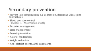 Secondary prevention
 Prevent late complications e.g depression, decubitus ulcer, joint
contractures
 Blood pressure control
◦ Diuretics +/- ACE inhibitors or ARBs
 Diabetes management
 Lipid management
 Smoking cessation
 Alcohol moderation
 Weight reduction
 Anti-platelet agents/Anti-coagulants
 