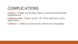 COMPLICATIONS
 Acute (< 7 days) e.g Cerebral edema, Aspiration pneumonitis,
Hypoglycemia
 Subacute (2wk – 3mo) e.g DVT, UTI, Chest infections, Sores,
Malnutrition
 Chronic ( > 3mo) e.g Contractures, Depression, Paraplegia
 