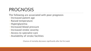 PROGNOSIS
The following are associated with poor prognosis
◦ Increased patient age
◦ Raised temperature
◦ Hyperglycemia
◦ Increased blood pressure
◦ Increased stroke severity
◦ Access to specialist care
◦ Availability of stroke facilities
Chances of mortality decreases significantly after the first week
 