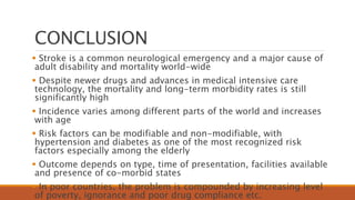 CONCLUSION
 Stroke is a common neurological emergency and a major cause of
adult disability and mortality world-wide
 Despite newer drugs and advances in medical intensive care
technology, the mortality and long-term morbidity rates is still
significantly high
 Incidence varies among different parts of the world and increases
with age
 Risk factors can be modifiable and non-modifiable, with
hypertension and diabetes as one of the most recognized risk
factors especially among the elderly
 Outcome depends on type, time of presentation, facilities available
and presence of co-morbid states
 In poor countries, the problem is compounded by increasing level
of poverty, ignorance and poor drug compliance etc.
 