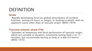 DEFINITION
Stroke
◦ ‘Rapidly developing focal (or global) disturbance of cerebral
function, lasting 24 hours or longer, or leading to death, with no
apparent cause other than of vascular origin’ (WHO 1970)
Transient Ischemic attack (TIA)
◦ ‘Episodes of temporary and focal dysfunction of vascular origin,
which are variable in duration, commonly lasting from 2 to 15
minutes, but occasionally lasting as long as a day (24 hours)
(WHO 1975)
 