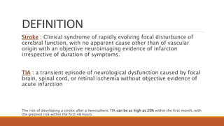 DEFINITION
Stroke : Clinical syndrome of rapidly evolving focal disturbance of
cerebral function, with no apparent cause other than of vascular
origin with an objective neuroimaging evidence of infarcton
irrespective of duration of symptoms.
TIA : a transient episode of neurological dysfunction caused by focal
brain, spinal cord, or retinal ischemia without objective evidence of
acute infarction
The risk of developing a stroke after a hemispheric TIA can be as high as 20% within the first month, with
the greatest risk within the first 48 hours.
 