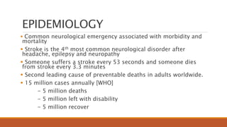 EPIDEMIOLOGY
 Common neurological emergency associated with morbidity and
mortality
 Stroke is the 4th most common neurological disorder after
headache, epilepsy and neuropathy
 Someone suffers a stroke every 53 seconds and someone dies
from stroke every 3.3 minutes
 Second leading cause of preventable deaths in adults worldwide.
 15 million cases annually [WHO]
- 5 million deaths
- 5 million left with disability
- 5 million recover
 