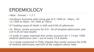 EPIDEMIOLOGY
 Male : Female = 1.7:1
 Incidence Increases with rising age (0.5/1000 at <40yrs, 10-
12/1000 at 40yrs, 70/1000 at 70yrs)
3rd leading cause of death in USA and 0.6% of admission
 In Africa, stroke accounts for 0.9- 4% of hospital admissions and
2.8-4.5% of total deaths
 A study in Lagos reported that stroke accounts for 1.14 per 1000
medical admissions and 1 out of every 14.8 deaths
 In a study conducted in FTHG showed that stroke account for 8.9%
of medical admissions and 62% of the subjects where male
 
