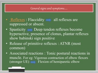 General signs and symptoms.....
• Reflexes : Flaccidity all reflexes are
suppressed or absent.
• Spasticity Deep tendon reflexes become
hyperactive, presence of clonus, plantar reflexes
show babinski sign positive
• Release of primitive reflexes : ATNR (most
common)
• Associated reactions : Tonic postural reactions in
muscle. For eg: Vigorous contraction of elbow flexors
(stronger UE) Flexion of hemiparetic elbow
 