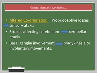 General signs and symptoms.....
• Altered Co-ordination : Proprioceptive losses
sensory ataxia.
• Strokes affecting cerebellum cerebellar
ataxia.
• Basal ganglia involvement bradykinesia or
involuntary movements.
 