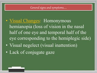General signs and symptoms.....
• Visual Changes: Homonymous
hemianopia (loss of vision in the nasal
half of one eye and temporal half of the
eye corresponding to the hemiplegic side)
• Visual negelect (visual inattention)
• Lack of conjugate gaze
 