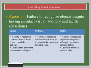 General signs and symptoms.....
• Agnosia : (Failure to recognise objects despite
having an intact visual, auditory and tactile
sensations)
Visual Auditory Tactile
Inability to recognise
common objects which
is seen clearly by
patient.
Lesion in the dominant
parieto-occipital region.
Inability to recognise
familiar sounds or music.
Lesion in the dominant
temporal lobe.
Inability to recognise
object by using hand
although there is no
sensory defect.
Lesion in dominant
parietal lobe.
 