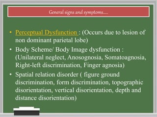 General signs and symptoms.....
• Perceptual Dysfunction : (Occurs due to lesion of
non dominant parietal lobe)
• Body Scheme/ Body Image dysfunction :
(Unilateral neglect, Anosognosia, Somatoagnosia,
Right-left discrimination, Finger agnosia)
• Spatial relation disorder ( figure ground
discrimination, form discrimination, topographic
disorientation, vertical disorientation, depth and
distance disorientation)
 