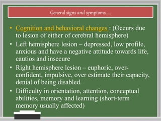 General signs and symptoms.....
• Cognition and behavioral changes : (Occurs due
to lesion of either of cerebral hemisphere)
• Left hemisphere lesion – depressed, low profile,
anxious and have a negative attitude towards life,
cautios and insecure
• Right hemisphere lesion – euphoric, over-
confident, impulsive, over estimate their capacity,
denial of being disabled.
• Difficulty in orientation, attention, conceptual
abilities, memory and learning (short-term
memory usually affected)
 