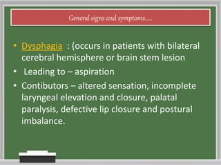 General signs and symptoms.....
• Dysphagia : (occurs in patients with bilateral
cerebral hemisphere or brain stem lesion
• Leading to – aspiration
• Contibutors – altered sensation, incomplete
laryngeal elevation and closure, palatal
paralysis, defective lip closure and postural
imbalance.
 
