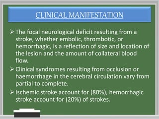 CLINICAL MANIFESTATION
The focal neurological deficit resulting from a
stroke, whether embolic, thrombotic, or
hemorrhagic, is a reflection of size and location of
the lesion and the amount of collateral blood
flow.
Clinical syndromes resulting from occlusion or
haemorrhage in the cerebral circulation vary from
partial to complete.
Ischemic stroke account for (80%), hemorrhagic
stroke account for (20%) of strokes.
 