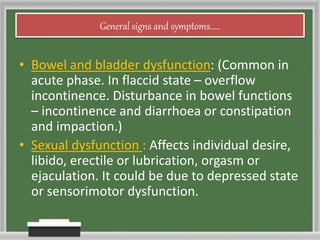 General signs and symptoms.....
• Bowel and bladder dysfunction: (Common in
acute phase. In flaccid state – overflow
incontinence. Disturbance in bowel functions
– incontinence and diarrhoea or constipation
and impaction.)
• Sexual dysfunction : Affects individual desire,
libido, erectile or lubrication, orgasm or
ejaculation. It could be due to depressed state
or sensorimotor dysfunction.
 