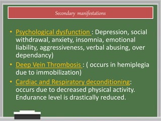 Secondary manifestations
• Psychological dysfunction : Depression, social
withdrawal, anxiety, insomnia, emotional
liability, aggressiveness, verbal abusing, over
dependancy)
• Deep Vein Thrombosis : ( occurs in hemiplegia
due to immobilization)
• Cardiac and Respiratory deconditioning:
occurs due to decreased physical activity.
Endurance level is drastically reduced.
 