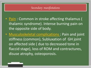 Secondary manifestations
• Pain : Common in stroke affecting thalamus (
thalamic syndrome). Intense burning pain on
the opposite side of body.
• Musculoskeletal complications : Pain and joint
stiffness (common), Subluxation of GH joint
on affected side ( due to decreased tone in
flaccid stage), loss of ROM and contractures,
disuse atrophy, osteoporosis.
 