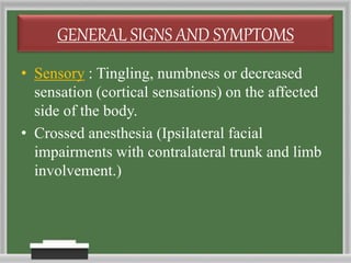 GENERAL SIGNS AND SYMPTOMS
• Sensory : Tingling, numbness or decreased
sensation (cortical sensations) on the affected
side of the body.
• Crossed anesthesia (Ipsilateral facial
impairments with contralateral trunk and limb
involvement.)
 