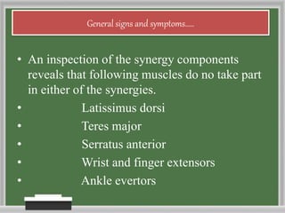 General signs and symptoms.....
• An inspection of the synergy components
reveals that following muscles do no take part
in either of the synergies.
• Latissimus dorsi
• Teres major
• Serratus anterior
• Wrist and finger extensors
• Ankle evertors
 