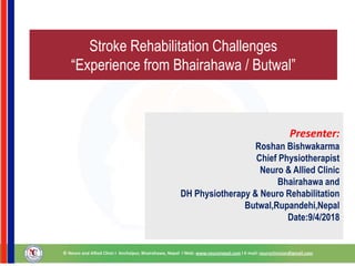 Stroke Rehabilitation Challenges
“Experience from Bhairahawa / Butwal”
Presenter:
Roshan Bishwakarma
Chief Physiotherapist
Neuro & Allied Clinic
Bhairahawa and
DH Physiotherapy & Neuro Rehabilitation
Butwal,Rupandehi,Nepal
Date:9/4/2018
 