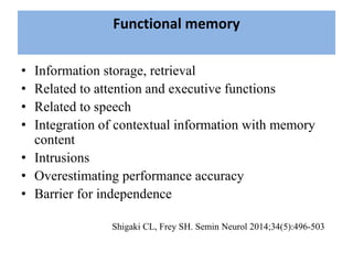 Functional memory
• Information storage, retrieval
• Related to attention and executive functions
• Related to speech
• Integration of contextual information with memory
content
• Intrusions
• Overestimating performance accuracy
• Barrier for independence
Shigaki CL, Frey SH. Semin Neurol 2014;34(5):496-503
 