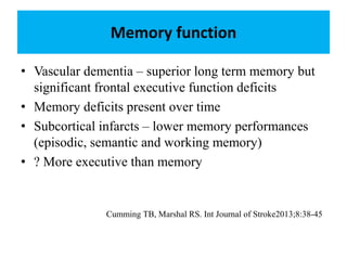Memory function
• Vascular dementia – superior long term memory but
significant frontal executive function deficits
• Memory deficits present over time
• Subcortical infarcts – lower memory performances
(episodic, semantic and working memory)
• ? More executive than memory
Cumming TB, Marshal RS. Int Journal of Stroke2013;8:38-45
 