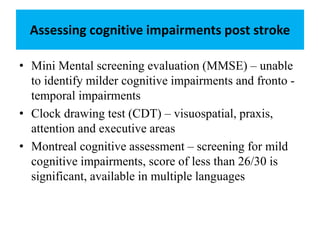 Assessing cognitive impairments post stroke
• Mini Mental screening evaluation (MMSE) – unable
to identify milder cognitive impairments and fronto -
temporal impairments
• Clock drawing test (CDT) – visuospatial, praxis,
attention and executive areas
• Montreal cognitive assessment – screening for mild
cognitive impairments, score of less than 26/30 is
significant, available in multiple languages
 