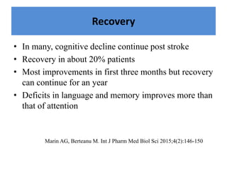 Recovery
• In many, cognitive decline continue post stroke
• Recovery in about 20% patients
• Most improvements in first three months but recovery
can continue for an year
• Deficits in language and memory improves more than
that of attention
Marin AG, Berteanu M. Int J Pharm Med Biol Sci 2015;4(2):146-150
 