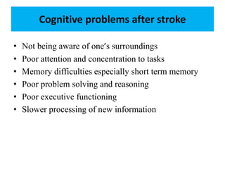 Cognitive problems after stroke
• Not being aware of one’s surroundings
• Poor attention and concentration to tasks
• Memory difficulties especially short term memory
• Poor problem solving and reasoning
• Poor executive functioning
• Slower processing of new information
 