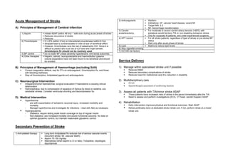 Acute Management of Stroke                                                                             2) Anticoagulants             Warfarin
                                                                                                                                     Indications: AF, valvular heart disease, recent MI
                                                                                                                                     Target INR: 2-3
A) Principles of Management of Cerebral infarction                                                                                   SE: hemorrhagic transformation
                                                                                                       3) Carotid                    For moderate to severe carotid artery stenosis (>60%) with
      1) Aspirin              Initiate ASAP (within 48 hrs) – safe even during acute phase of stroke   endarterectomy                ipsilateral carotid territory TIA or non-disabling ischaemic stroke
                              Reduces recurrence of stroke                                                                           Only for surgically fit patients, and under experienced surgeons.
                              Reduces                                                                  4) HPT control                For all stroke patients, regardless of type of stroke or pre-stroke BP
      2) Thrombolysis         IV r-tPA (within 3 hrs) or intra arterial prourokinase (within 6 hrs)                                  status
                              Streptokinase is contraindicated in view of lack of beneficial effect                                  Start only after acute phase of stroke
                              However, thrombolysis runs the risk of catastrophic ICH. Since it is     5) Lipid                      Statins to reduce lipid levels
                              difficult to predict who is at risk of ICH and who might benefit,        6) Stop cigarette smoking
                              thrombolysis Rx should not be routinely used.                            7) Ctrl DM risk factors
      3) BP control           Do no lower BP unless severely hypertensive. A/w worse outcomes.
      4) Other therapies      Heparin, steroid, neuroprotectants and haemodilution (plasma
                              volume expanders) have not been found to be beneficial and should
                              be avoided.                                                              Service Delivery

B) Principles of Management of Haemorrhage (excluding SAH)                                             1) Manage within specialised stroke unit if possible
          Correct coagulation defects, esp for PTs on anticoagulant / thrombolytics Rx, and those               Reduced M&M
          with bleeding diatheses.                                                                              Reduced secondary complications of stroke
          Stop all thrombolytics, Antiplatelet agents and anticoagulants.                                       Reduced need for institutional care thru reduction in disability.

C) Neurosurgical Intervention                                                                          2) Multidisciplinary care
          Intraparenchymal haematomas: surgical evacuation if haematoma is causing clinical                •    PT/OT
          deterioration                                                                                    •    Speech therapist assessment of swallowing function
          Hydrocephalus: due to compression of aqueduct of Sylvius by blood or oedema. a/w
          cerebellar strokes. Consider ventricular shunting and decompression Sx.                      3) Assess all patients with TIA/minor stroke ASAP
                                                                                                                These patients have increased risks of stroke in the period immediately after the TIA.
D) Medical Intervention                                                                                         Need to assess and perform investigations (ECG, CT head, carotid Doppler) ASAP
          Hyperthermia:
          -   a/w with exacerbation of ischaemic neuronal injury, increased morbidity and              4) Rehabilitation
              mortality.                                                                                        Early intervention improves physical and functional outcomes. Start ASAP
          -   Manage hyperthermia and investigate for infections – treat with ABx as necessary                  Rehab preferably done at dedicated stroke rehab unit. If not, perform rehab at a mixed
          Hyperglycaemia:                                                                                       rehab unit.
          -   Diabetics: require sliding scale insulin coverage on top of regular insulin
          -   Non-diabetics: a/w increased mortality and poorer functional outcome. No data on
              optimal glycaemic control, but maintain reasonable glycaemic control.


Secondary Prevention of Stroke
                                                                                                                                                                                Digitally signed by DR WANA HLA SHWE
1) Anti-platelet therapy      Long term Antiplatelet Rx reduces risk of serious vascular events                                                                                 DN: cn=DR WANA HLA SHWE, c=MY,
                                                                                                                                                                                o=UCSI University, School of Medicine,
                              (recurrent stroke, MI, vascular death)                                                                                                            KT-Campus, Terengganu, ou=Internal
                              Aspirin 75-150 mg/day                                                                                                                             Medicine Group, email=wunna.
                                                                                                                                                                                hlashwe@gmail.com
                              Alternatives (when aspirin is CI or fails): Ticlopidine, clopidogrel,                                                                             Reason: This document is for UCSI year 4
                              dipyridamole                                                                                                                                      students.
                                                                                                                                                                                Date: 2009.02.22 15:09:19 +08'00'
 